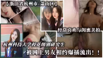 【浙江省杭州市-蕭山區】杭州科技大學校花級別研究生被網上男友相約爆插流出！！經常喜歡與閨蜜美拍，淫語聲連連不斷！