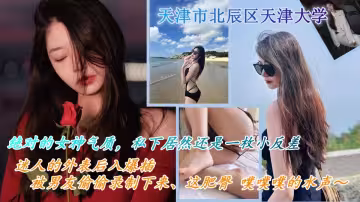 天津市北辰區天津大學 絕對的女神氣質，私下居然還是一枚小反差 喜歡出去遊山玩水，被男友約出遊玩，迷人的外表後入爆插，被男友偷偷錄製下來這肥臀 噗噗噗的水聲～