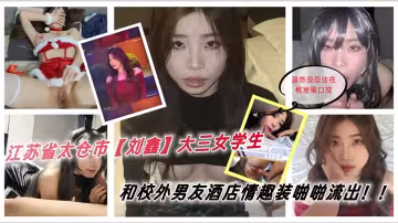 江蘇省太倉市[劉鑫]大三女學生 上學期間談了一名校外男友，男友來到學校找她 居然沒忍住在教室里口交，倆人迫不及待去了酒店 穿上男友準備的情趣套裝被各種啪啪