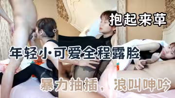 年輕小可愛全程露臉，好騷追著雞巴口交，讓大叔抱起來草，壓在身下暴力抽插，浪叫呻吟真刺激