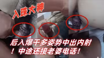 入珠大神『濕胸入珠』無套爆操少婦！粗大陰莖前懟後入爆干多姿勢中出內射！中途還接老婆電話！