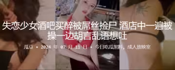失戀少女酒吧買醉被屌絲撿屍，酒店中一遍被操一邊胡言亂語想吐