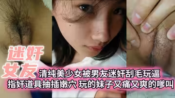 【迷奸女友】清純美少女被男友迷奸刮毛玩逼指奸道具抽插嫩穴玩的妹子又痛又爽的嗲叫