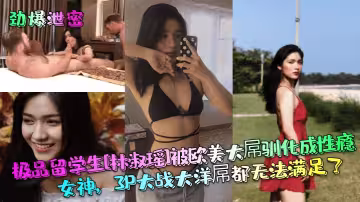 極品留學生[林淑瑤]被歐美大屌馴化成性癮女神，3P大戰大洋屌都無法滿足