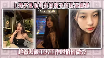 【嫂子亂倫】淫蕩嫂子喜歡玩刺激，趁著裝修工人工作時悄悄做愛