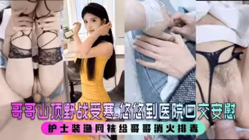 極品亂倫【小姨子的秘密】姐夫山頂野戰受寒，小姨子到醫院口交安慰，護士裝漁網襪幫姐夫消火排毒！