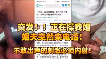 【原創海角】突發！！正在操我姐，姐夫突然來電話！不敢出聲的刺激必須內射！