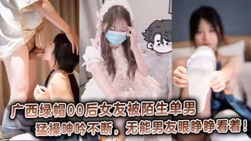 广西绿帽00后女友被陌生单男猛操呻吟不断，无能男友眼睁睁看着！