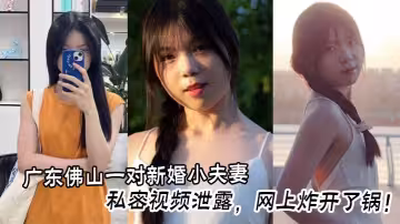 廣東佛山一對新婚小夫妻的私密視頻泄露，網上炸開了鍋！