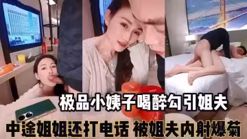 【精彩刺激對白】「你來大姨媽還叫我搞」極品小姨子喝醉勾引姐夫，姐夫一邊跟姐姐電話一邊被口交，最後把小姨子內射了