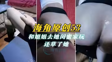 【海角原創53】和姐姐去她閨蜜家玩，還草了她