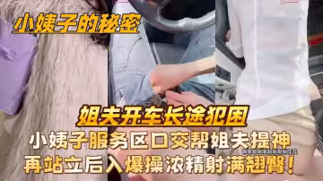 原創【小姨子的秘密】姐夫開車長途犯困，小姨子服務區口交幫姐夫提神再站立後入爆操濃精射滿翹臀！
