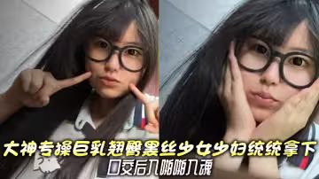 大神專操巨乳翹臀黑絲少女少婦統統拿下，口交後入啪啪入魂