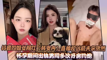 抖音四婚女網紅【韓安冉】直播控訴前夫宋浩然懷孕期間出軌男同多次開房約炮性愛視頻曝光