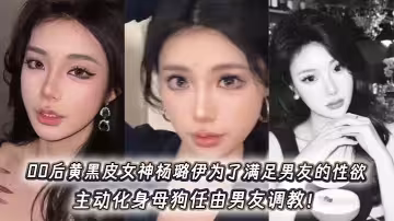 00後黃黑皮女神楊璐伊為了滿足男友的性慾，主動化身母狗任由男友調教！