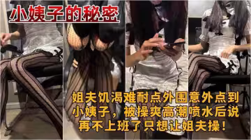 原創【小姨子的秘密】姐夫饑渴難耐點外圍意外點到小姨子，被操爽高潮噴水後說再不上班了只想讓姐夫操！