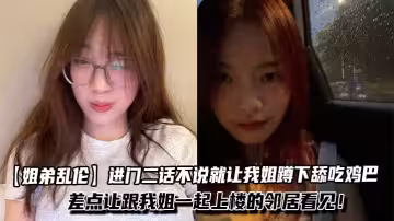 【姐弟亂倫】進門二話不說就讓我姐蹲下舔吃雞巴，一邊吃我一邊問我姐一些騷話！差點讓跟我姐一起上樓的鄰居看見！