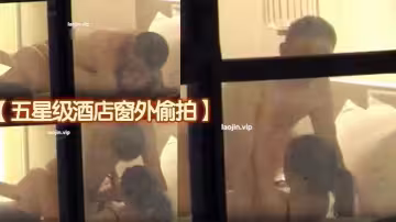 【五星級酒店窗外偷拍】年輕情侶看著像是剛畢業的大學生，女主身材很好，射脖子和臉