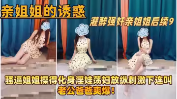 【親姐姐的誘惑】灌醉強姦親姐姐後續9，騷逼姐姐操得化身淫娃蕩婦放縱刺激下連叫老公爸爸爽爆！