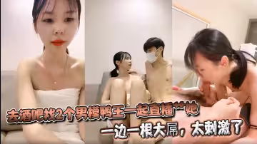 去酒吧找2個男模鴨王一起直播艹她，一邊一根大屌，太刺激了