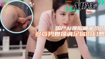 【AI換臉】國產AI換臉迪麗熱巴多姿勢爆操滿足你的幻想 #女奴#鞭打#國產劇情#騷逼#人妻#母狗#女明星#性交#SM