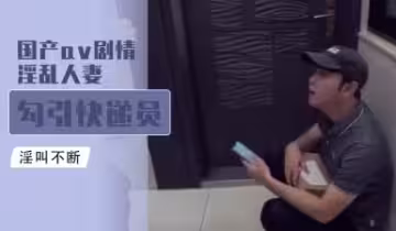 國產AV劇情：淫動人妻主動誘惑快遞小哥，慾火難耐激情戲碼！