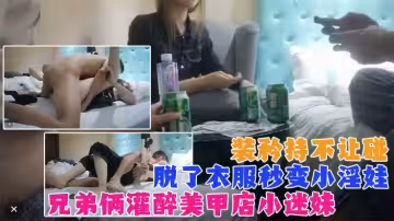 真實【兄弟兩灌醉強上美甲店小迷妹】裝矜持不讓碰，強脫衣服後秒變小淫娃！既淫蕩又刺激！