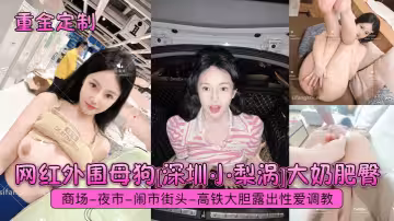 網紅外圍母狗[深圳小梨渦]大奶肥臀，商場-夜市-鬧市街頭-高鐵大膽露出性愛調教
