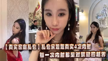 【真實家庭亂倫】亂倫親姐姐真實4次內射，每一次內射都是對禁忌的越界，每一次呻吟都震顫著感官。