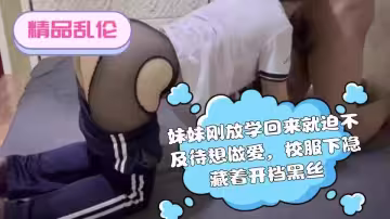 【精品亂倫】妹妹剛放學回來就迫不及待想做愛，校服下隱藏著開檔黑絲，插入的一剎那順間都滿足了！