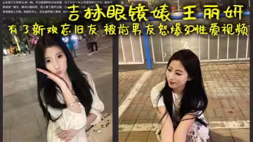 吉林眼鏡婊 王麗妍 有了新歡忘舊友 被前男友怒爆3P性愛視頻 昔日激情畫面被還原