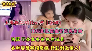 上海極品網紅女神【金娜】D奶巨乳蜜桃臀完美身材 被巨屌金主爸爸包養玩弄 各種姿勢蹂躪爆操 精彩刺激誘人！