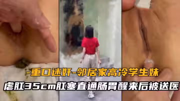 【重口迷奸】鄰居家高冷學生妹，虐肛35cm肛塞直通腸胃醒來後被送醫