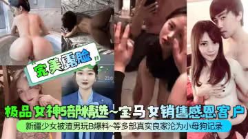 極品女神5部精選~寶馬女銷售感恩客戶新疆少女被渣男玩B爆料~等多部真實良家淪為小母狗記錄