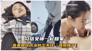 校園女神_勾搭她一起回家_看著她在洗澡時忍不住要干她