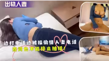 邊打電話邊被操偷情人妻電話查崗也不能停止抽插！
