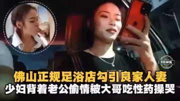 佛山正規足浴店勾引良家人妻少婦背著老公偷情被大哥吃性藥操哭