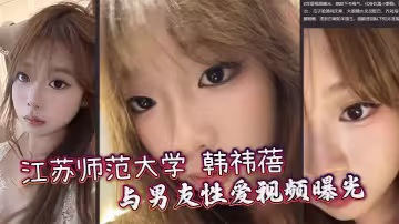 江蘇師範大學 韓禕蓓 與男友性愛視頻曝光 女上乘騎雙乳晃動不停 無套爆操蜜穴汁水飛濺
