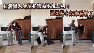 拉满黑人哈尼和集美浪漫互动 ！温柔贴心奴家看射了