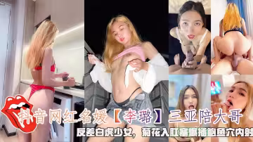 抖音網紅名媛【李璐】三亞陪大哥，反差白虎少女，菊花入肛塞爆插鮑魚穴內射。
