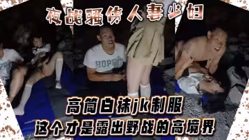 夜戰騷貨人妻少婦 高筒白襪jk制服 這個才是露出野戰的高境界