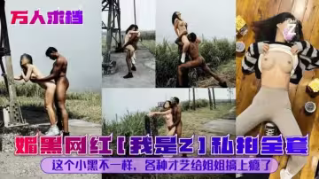 媚黑網紅[我是]私拍全套這個小黑不一樣，各種才藝給姐姐搞上癮了#性交#舔逼#人妻#騷逼#媚黑母狗