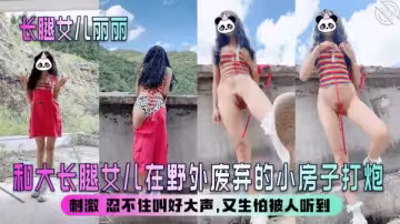 海角大神‘长腿女儿丽丽’和大长腿女儿在野外废弃的小房子打炮，刺激 忍不住叫好大声，又生怕被人听到
