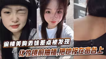 【表妹乱伦】偷情美胸表妹差点被发现，化妆镜前抽插，把她按在窗台上的时候真是绝了