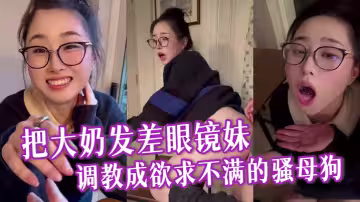 把大奶發差眼鏡妹調教成欲求不滿的騷母狗，與男友逛超市採購浪漫晚餐，激情性愛全程露臉各種淫叫