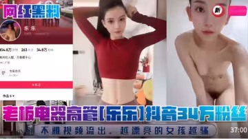 【網紅】老闆電器高管【樂樂】抖音34萬粉絲！不雅視頻流出，越漂亮的女孩越騷！
