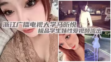 浙江廣播電視大學馬昕悅極品學生妹性愛視頻流出 出租屋給男友口交深喉 後入爆操尖叫連連！