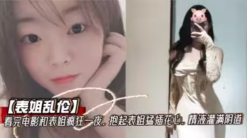 【表姐亂倫】看完電影和表姐瘋狂一夜，抱起表姐猛插花心，精液灌滿陰道