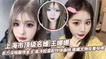 上海市頂級名媛 王娜娜 賣力深喉服侍金主 高冷臉蛋配玲瓏曲線 騷媚尤物反差勾魂
