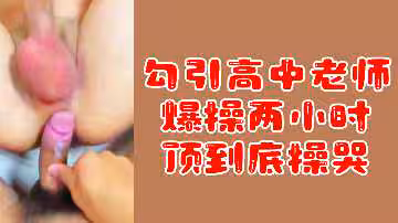 粉絲福利勾引高中老師爆操兩小時頂到底操哭